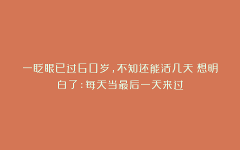 一眨眼已过60岁,不知还能活几天?想明白了:每天当最后一天来过