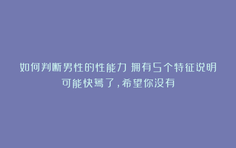 如何判断男性的性能力?拥有5个特征说明可能快蔫了,希望你没有