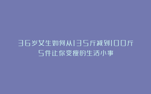 36岁女生如何从135斤减到100斤?5件让你变瘦的生活小事
