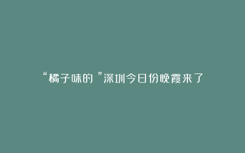 “橘子味的!”深圳今日份晚霞来了