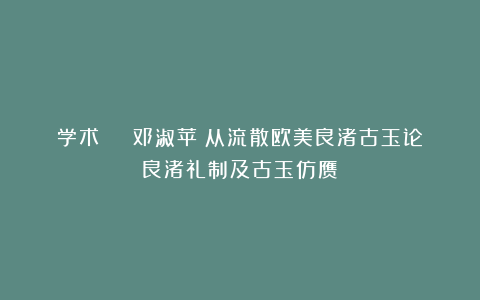 学术 | 邓淑苹:从流散欧美良渚古玉论良渚礼制及古玉仿赝