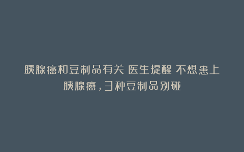 胰腺癌和豆制品有关?医生提醒:不想患上胰腺癌,3种豆制品别碰