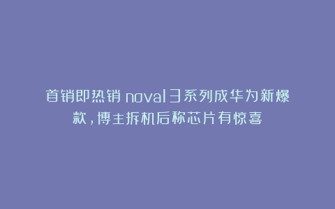 首销即热销!nova13系列成华为新爆款,博主拆机后称芯片有惊喜