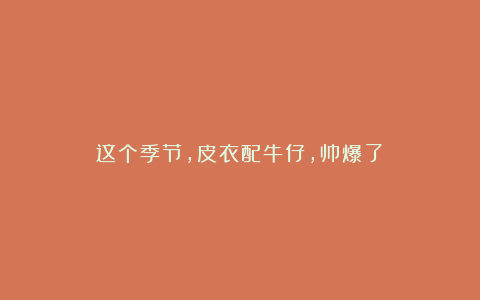 这个季节,皮衣配牛仔,帅爆了!
