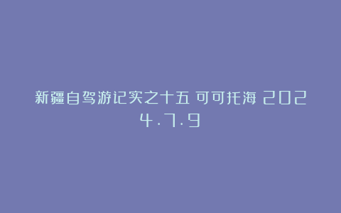 新疆自驾游记实之十五:可可托海(2024.7.9)