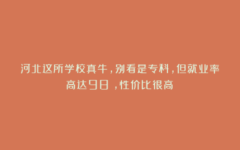 河北这所学校真牛,别看是专科,但就业率高达98%,性价比很高!