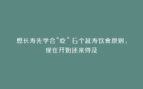 想长寿先学会“吃”!6个延寿饮食原则,现在开始还来得及!