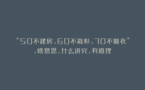 “50不建房,60不栽杉,70不做衣”,啥意思,什么讲究,有道理?