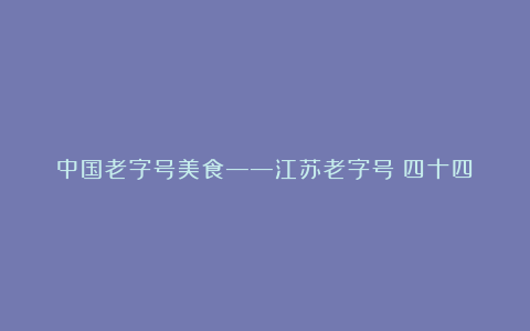 中国老字号美食——江苏老字号(四十四)