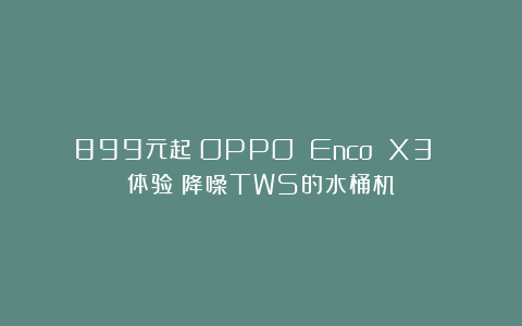 899元起!OPPO Enco X3 体验:降噪TWS的水桶机?
