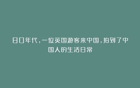 80年代,一位英国游客来中国,拍到了中国人的生活日常