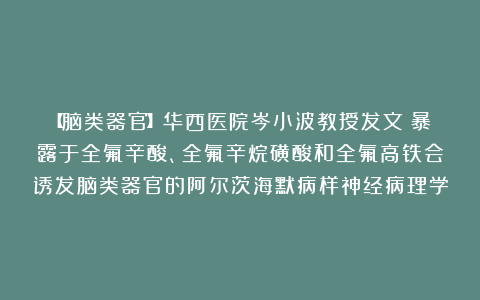 【脑类器官】华西医院岑小波教授发文:暴露于全氟辛酸、全氟辛烷磺酸和全氟高铁会诱发脑类器官的阿尔茨海默病样神经病理学