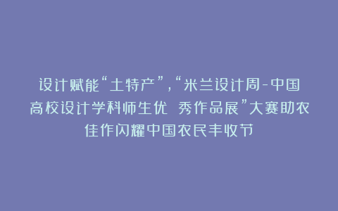 设计赋能“土特产”,“米兰设计周-中国高校设计学科师生优 秀作品展”大赛助农佳作闪耀中国农民丰收节