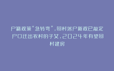 户籍政策“急转弯”,回村落户新政已敲定!户口迁出农村的子女,2024年有望回村建房