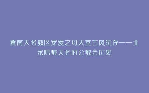 冀南大名教区宠爱之母大堂古风犹存——北宋陪都大名府公教会历史
