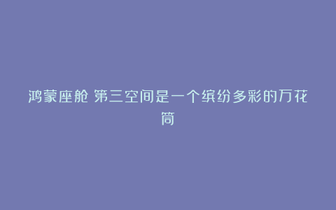 鸿蒙座舱:第三空间是一个缤纷多彩的万花筒