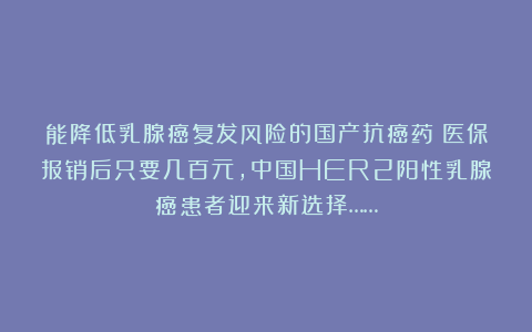 能降低乳腺癌复发风险的国产抗癌药!医保报销后只要几百元,中国HER2阳性乳腺癌患者迎来新选择……
