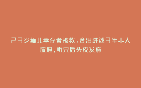 23岁缅北幸存者被救,含泪讲述3年非人遭遇,听完后头皮发麻