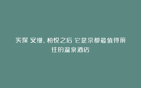 实探|安缦、柏悦之后!它是京都最值得前往的温泉酒店