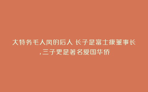 大特务毛人凤的后人:长子是富士康董事长,三子更是著名爱国华侨