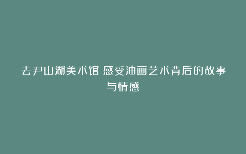 去尹山湖美术馆:感受油画艺术背后的故事与情感