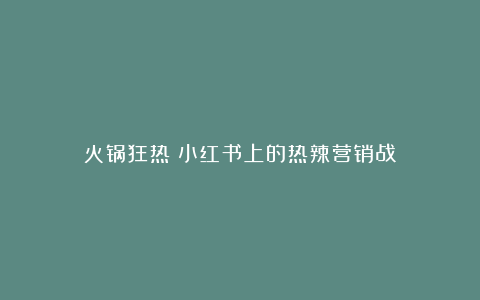 火锅狂热:小红书上的热辣营销战
