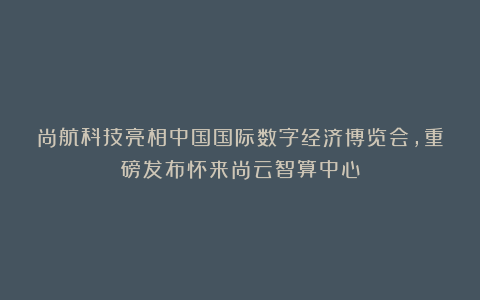 尚航科技亮相中国国际数字经济博览会,重磅发布怀来尚云智算中心