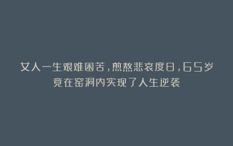 女人一生艰难困苦,煎熬悲哀度日,65岁竟在窑洞内实现了人生逆袭