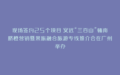 现场签约25个项目!安远“三百山”赣南脐橙营销暨果旅融合旅游专线推介会在广州举办