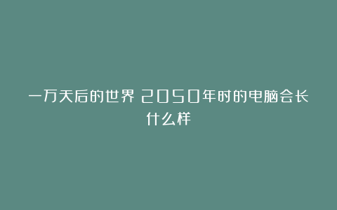 一万天后的世界:2050年时的电脑会长什么样?