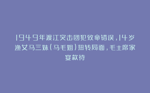 1949年渡江突击团犯致命错误,14岁渔女马三妹(马毛姐)扭转局面,毛主席家宴款待
