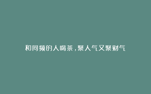 和同频的人喝茶,聚人气又聚财气!
