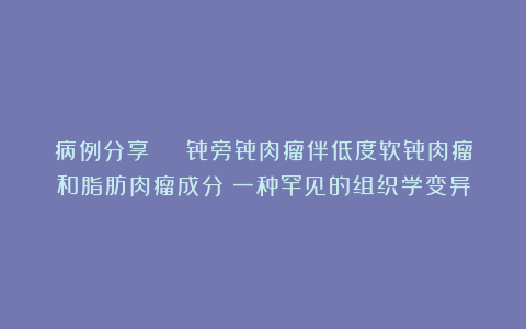 病例分享 | 骨旁骨肉瘤伴低度软骨肉瘤和脂肪肉瘤成分:一种罕见的组织学变异