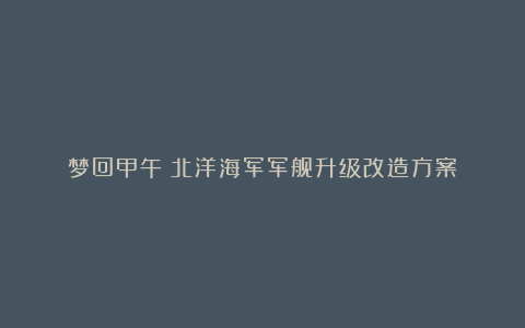 梦回甲午:北洋海军军舰升级改造方案!