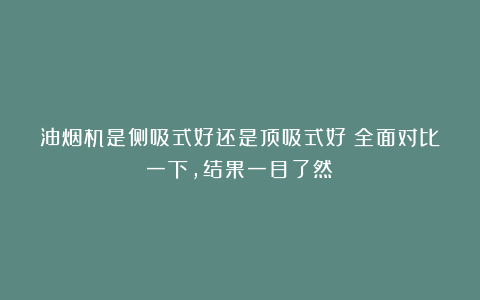 油烟机是侧吸式好还是顶吸式好?全面对比一下,结果一目了然!