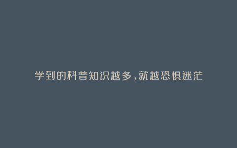 学到的科普知识越多,就越恐惧迷茫