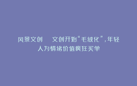 风景文创 | 文创开始“毛绒化”,年轻人为情绪价值疯狂买单