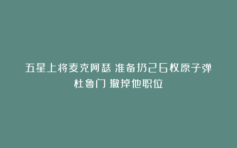 五星上将麦克阿瑟:准备扔26枚原子弹!杜鲁门:撤掉他职位