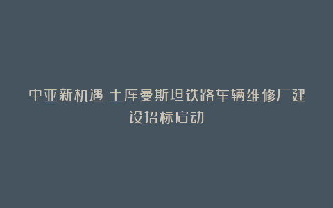 中亚新机遇!土库曼斯坦铁路车辆维修厂建设招标启动