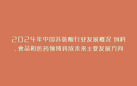 2024年中国苏氨酸行业发展概况:饲料、食品和医药领域将成未来主要发展方向