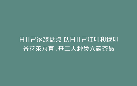 8112家族盘点:以8112红印和绿印谷花茶为首,共三大种类六款茶品