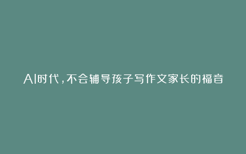 AI时代,不会辅导孩子写作文家长的福音