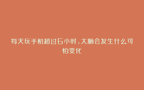 每天玩手机超过6小时,大脑会发生什么可怕变化?