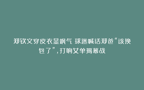 郑钦文穿皮衣显飒气!球迷喊话郑爸“该换包了”,打响女单揭幕战