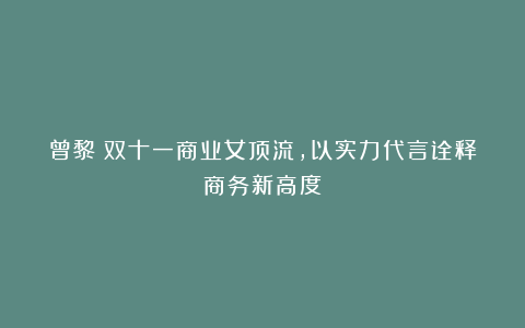 曾黎:双十一商业女顶流,以实力代言诠释商务新高度