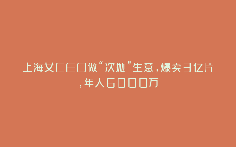 上海女CEO做“次抛”生意,爆卖3亿片,年入6000万