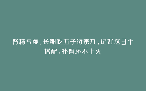 肾精亏虚,长期吃五子衍宗丸,记好这3个搭配,补肾还不上火!