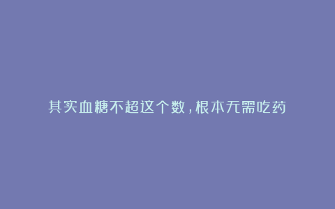 其实血糖不超这个数,根本无需吃药!