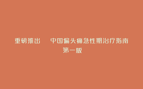 重磅推出 | 中国偏头痛急性期治疗指南(第一版)