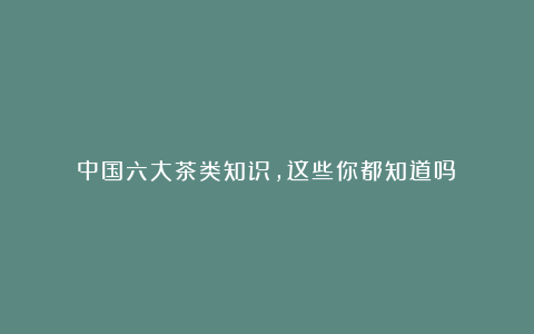 中国六大茶类知识，这些你都知道吗？